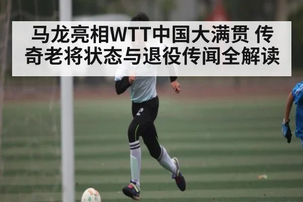 马龙亮相WTT中国大满贯 传奇老将状态与退役传闻全解读